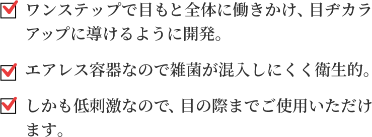 ワンステップで目もと全体に働きかけ、目ヂカラアップに導けるように開発。エアレス容器なので雑菌が混入しにくく衛生的。しかも低刺激なので、目の際までご使用いただけ
ます。